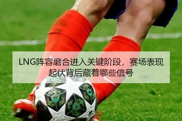 LNG阵容磨合进入关键阶段，赛场表现起伏背后藏着哪些信号